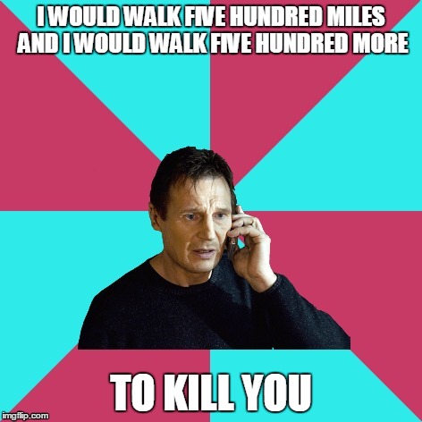 Thought this song was perfect. | I WOULD WALK FIVE HUNDRED MILES AND I WOULD WALK FIVE HUNDRED MORE; TO KILL YOU | image tagged in liam neeson music | made w/ Imgflip meme maker