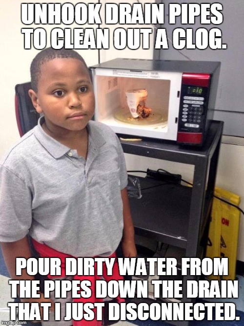 black kid microwave | UNHOOK DRAIN PIPES TO CLEAN OUT A CLOG. POUR DIRTY WATER FROM THE PIPES DOWN THE DRAIN THAT I JUST DISCONNECTED. | image tagged in black kid microwave | made w/ Imgflip meme maker