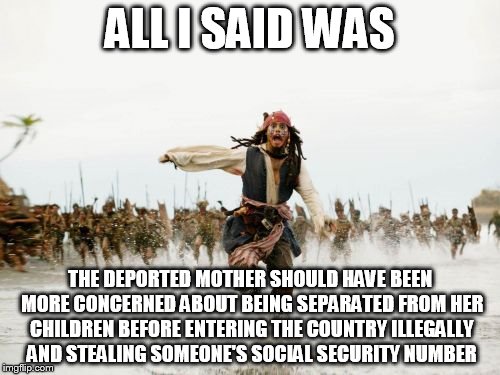 Jack Sparrow Being Chased Meme | ALL I SAID WAS; THE DEPORTED MOTHER SHOULD HAVE BEEN MORE CONCERNED ABOUT BEING SEPARATED FROM HER CHILDREN BEFORE ENTERING THE COUNTRY ILLEGALLY AND STEALING SOMEONE'S SOCIAL SECURITY NUMBER | image tagged in memes,jack sparrow being chased | made w/ Imgflip meme maker