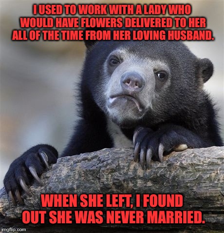 Crazy or just sad. | I USED TO WORK WITH A LADY WHO WOULD HAVE FLOWERS DELIVERED TO HER ALL OF THE TIME FROM HER LOVING HUSBAND. WHEN SHE LEFT, I FOUND OUT SHE WAS NEVER MARRIED. | image tagged in memes,confession bear | made w/ Imgflip meme maker
