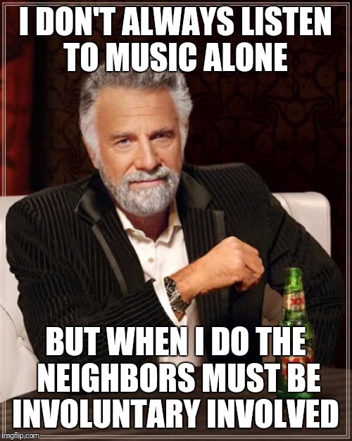 The Most Interesting Man In The World Meme | I DON'T ALWAYS LISTEN TO MUSIC ALONE; BUT WHEN I DO THE NEIGHBORS MUST BE INVOLUNTARY INVOLVED | image tagged in memes,the most interesting man in the world | made w/ Imgflip meme maker