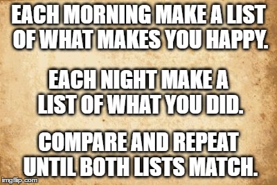 old paper | EACH MORNING MAKE A LIST OF WHAT MAKES YOU HAPPY. EACH NIGHT MAKE A LIST OF WHAT YOU DID. COMPARE AND REPEAT UNTIL BOTH LISTS MATCH. | image tagged in old paper | made w/ Imgflip meme maker