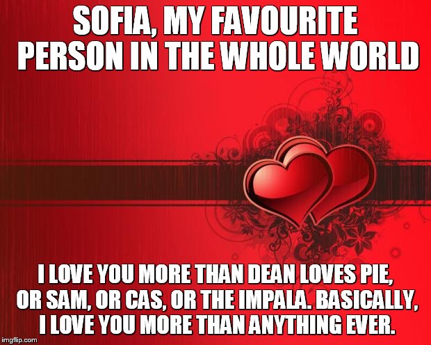 Valentines Day | SOFIA, MY FAVOURITE PERSON IN THE WHOLE WORLD; I LOVE YOU MORE THAN DEAN LOVES PIE, OR SAM, OR CAS, OR THE IMPALA. BASICALLY, I LOVE YOU MORE THAN ANYTHING EVER. | image tagged in valentines day | made w/ Imgflip meme maker
