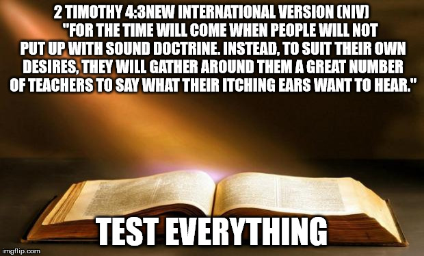 Bible  | 2 TIMOTHY 4:3NEW INTERNATIONAL VERSION (NIV)    

"FOR THE TIME WILL COME WHEN PEOPLE WILL NOT PUT UP WITH SOUND DOCTRINE. INSTEAD, TO SUIT THEIR OWN DESIRES, THEY WILL GATHER AROUND THEM A GREAT NUMBER OF TEACHERS TO SAY WHAT THEIR ITCHING EARS WANT TO HEAR."; TEST EVERYTHING | image tagged in bible | made w/ Imgflip meme maker