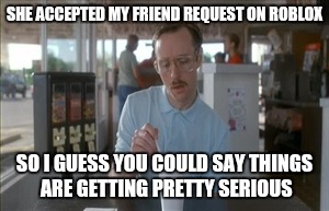 My ten year old was talking about his crush, and when he said she accepted his friend request on Roblox, I thought this | SHE ACCEPTED MY FRIEND REQUEST ON ROBLOX; SO I GUESS YOU COULD SAY THINGS ARE GETTING PRETTY SERIOUS | image tagged in memes,so i guess you can say things are getting pretty serious | made w/ Imgflip meme maker