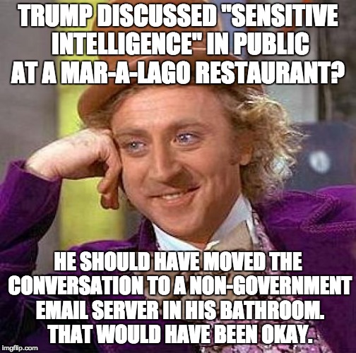 Creepy Condescending Wonka Meme | TRUMP DISCUSSED "SENSITIVE INTELLIGENCE" IN PUBLIC AT A MAR-A-LAGO RESTAURANT? HE SHOULD HAVE MOVED THE CONVERSATION TO A NON-GOVERNMENT EMAIL SERVER IN HIS BATHROOM. THAT WOULD HAVE BEEN OKAY. | image tagged in memes,creepy condescending wonka | made w/ Imgflip meme maker