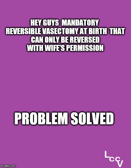 No more abortions now:) | HEY GUYS

MANDATORY REVERSIBLE VASECTOMY AT BIRTH

THAT CAN ONLY BE REVERSED WITH
WIFE'S PERMISSION; PROBLEM SOLVED | image tagged in planned parenthood,abortion | made w/ Imgflip meme maker
