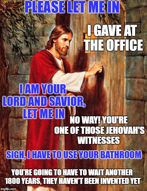 Jesus Knocking | PLEASE LET ME IN; I GAVE AT THE OFFICE; I AM YOUR LORD AND SAVIOR, LET ME IN; NO WAY! YOU'RE ONE OF THOSE JEHOVAH'S WITNESSES; SIGH, I HAVE TO USE YOUR BATHROOM; YOU'RE GOING TO HAVE TO WAIT ANOTHER 1800 YEARS, THEY HAVEN'T BEEN INVENTED YET | image tagged in jesus knocking | made w/ Imgflip meme maker