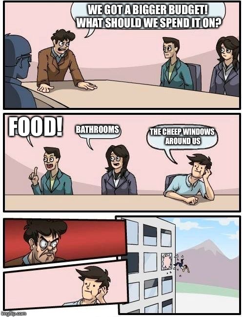 Boardroom Meeting Suggestion | WE GOT A BIGGER BUDGET! WHAT SHOULD WE SPEND IT ON? FOOD! BATHROOMS; THE CHEEP WINDOWS AROUND US | image tagged in memes,boardroom meeting suggestion | made w/ Imgflip meme maker