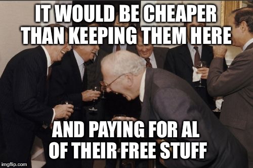 Laughing Men In Suits Meme | IT WOULD BE CHEAPER THAN KEEPING THEM HERE AND PAYING FOR AL OF THEIR FREE STUFF | image tagged in memes,laughing men in suits | made w/ Imgflip meme maker