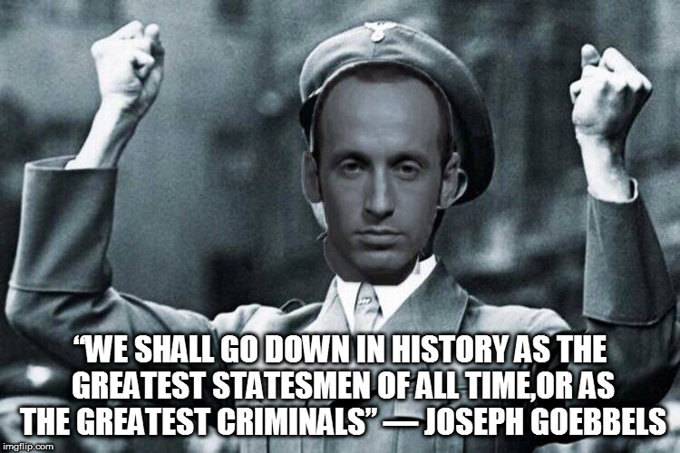 “WE SHALL GO DOWN IN HISTORY AS THE GREATEST STATESMEN OF ALL TIME,OR AS THE GREATEST CRIMINALS”
― JOSEPH GOEBBELS | image tagged in stephen miller | made w/ Imgflip meme maker