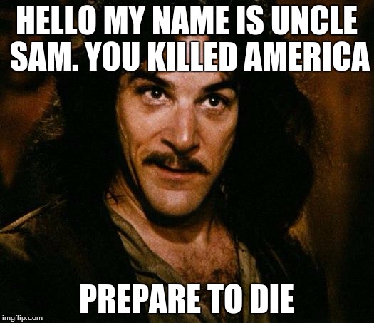 Inigo Montoya Meme | HELLO MY NAME IS UNCLE SAM. YOU KILLED AMERICA; PREPARE TO DIE | image tagged in memes,inigo montoya | made w/ Imgflip meme maker