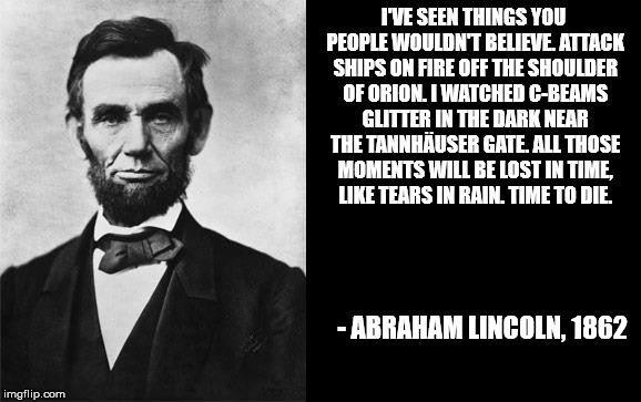 quotable abe lincoln | I'VE SEEN THINGS YOU PEOPLE WOULDN'T BELIEVE. ATTACK SHIPS ON FIRE OFF THE SHOULDER OF ORION. I WATCHED C-BEAMS GLITTER IN THE DARK NEAR THE TANNHÄUSER GATE. ALL THOSE MOMENTS WILL BE LOST IN TIME, LIKE TEARS IN RAIN. TIME TO DIE. - ABRAHAM LINCOLN, 1862 | image tagged in quotable abe lincoln | made w/ Imgflip meme maker