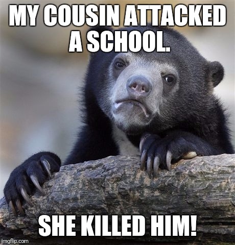 Confession Bear Meme | MY COUSIN ATTACKED A SCHOOL. SHE KILLED HIM! | image tagged in memes,confession bear | made w/ Imgflip meme maker