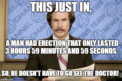 3 hours, 59 minutes, 59 seconds | THIS JUST IN, A MAN HAD ERECTION THAT ONLY LASTED 3 HOURS 59 MINUTES AND 59 SECONDS. SO, HE DOESN'T HAVE TO GO SEE THE DOCTOR! | image tagged in memes,ron burgundy,erection,doctor | made w/ Imgflip meme maker