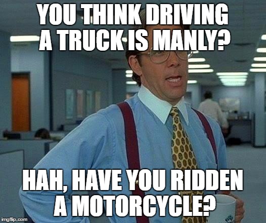 That Would Be Great Meme | YOU THINK DRIVING A TRUCK IS MANLY? HAH, HAVE YOU RIDDEN A MOTORCYCLE? | image tagged in memes,that would be great | made w/ Imgflip meme maker