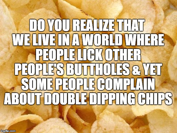 Chips | DO YOU REALIZE THAT WE LIVE IN A WORLD WHERE PEOPLE LICK OTHER PEOPLE'S BUTTHOLES & YET SOME PEOPLE COMPLAIN ABOUT DOUBLE DIPPING CHIPS | image tagged in lmao,funny,meme,trump,lol,featured | made w/ Imgflip meme maker