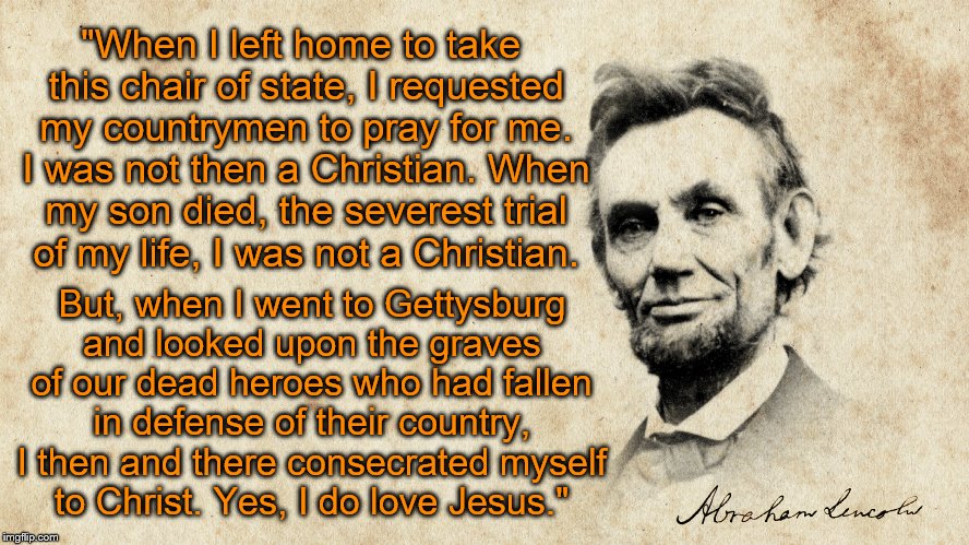 "Born Again" Abe Lincoln | "When I left home to take this chair of state, I requested my countrymen to pray for me. I was not then a Christian. When my son died, the severest trial of my life, I was not a Christian. But, when I went to Gettysburg and looked upon the graves of our dead heroes who had fallen in defense of their country, I then and there consecrated myself to Christ. Yes, I do love Jesus." | image tagged in memes,abe lincoln | made w/ Imgflip meme maker
