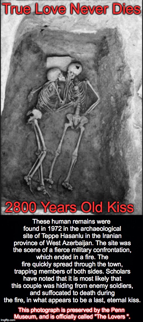Eternal Kiss | True Love Never Dies; 2800 Years Old Kiss; These human remains were found in 1972 in the archaeological site of Teppe Hasanlu in the Iranian province of West Azerbaijan. The site was the scene of a fierce military confrontation, which ended in a fire. The fire quickly spread through the town, trapping members of both sides. Scholars have noted that it is most likely that this couple was hiding from enemy soldiers, and suffocated to death during the fire, in what appears to be a last, eternal kiss. This photograph is preserved by the Penn Museum, and is officially called "The Lovers ". | image tagged in kiss,death,iran,eternal | made w/ Imgflip meme maker