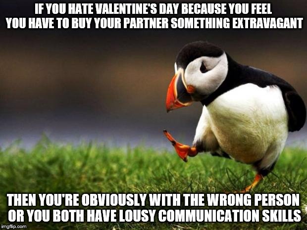 Remember, it's the little things that  count. Happy Valentine's day everybody! | IF YOU HATE VALENTINE'S DAY BECAUSE YOU FEEL YOU HAVE TO BUY YOUR PARTNER SOMETHING EXTRAVAGANT; THEN YOU'RE OBVIOUSLY WITH THE WRONG PERSON OR YOU BOTH HAVE LOUSY COMMUNICATION SKILLS | image tagged in memes,unpopular opinion puffin,valentine's day | made w/ Imgflip meme maker
