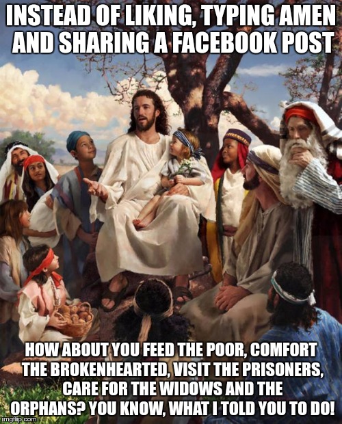 I'm really tired of the "If you love Jesus" Facebook posts. | INSTEAD OF LIKING, TYPING AMEN AND SHARING A FACEBOOK POST; HOW ABOUT YOU FEED THE POOR, COMFORT THE BROKENHEARTED, VISIT THE PRISONERS, CARE FOR THE WIDOWS AND THE ORPHANS? YOU KNOW, WHAT I TOLD YOU TO DO! | image tagged in story time jesus | made w/ Imgflip meme maker
