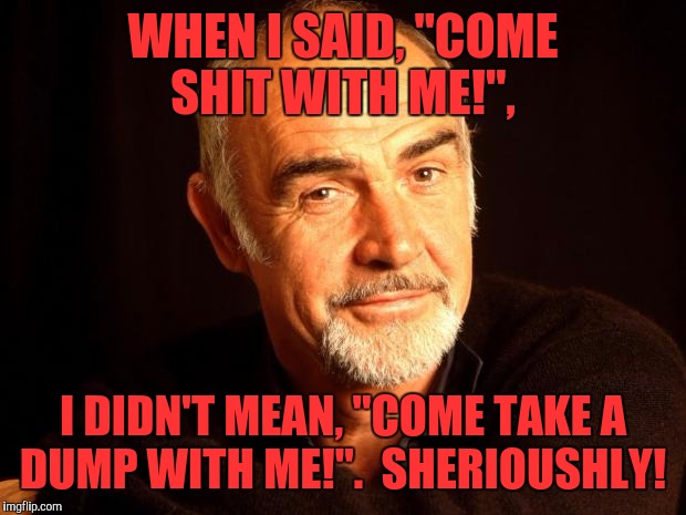 Sean Connery Of Coursh | WHEN I SAID, "COME SHIT WITH ME!", I DIDN'T MEAN, "COME TAKE A DUMP WITH ME!".  SHERIOUSHLY! | image tagged in sean connery of coursh | made w/ Imgflip meme maker