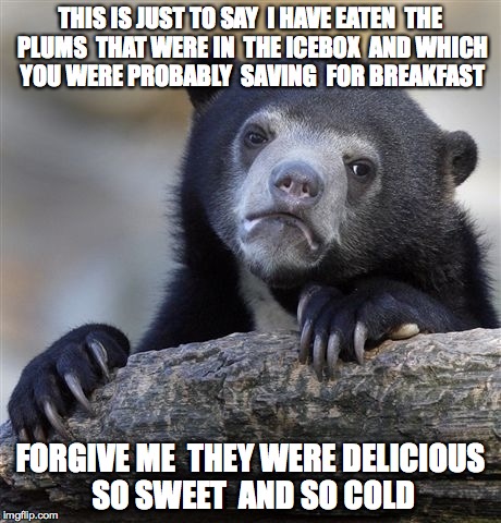 Confession Bear Meme | THIS IS JUST TO SAY

I HAVE EATEN 
THE PLUMS 
THAT WERE IN 
THE ICEBOX 
AND WHICH 
YOU WERE PROBABLY 
SAVING 
FOR BREAKFAST; FORGIVE ME 
THEY WERE DELICIOUS 
SO SWEET 
AND SO COLD | image tagged in memes,confession bear | made w/ Imgflip meme maker