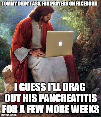 laptop jesus | TOMMY DIDN'T ASK FOR PRAYERS ON FACEBOOK; I GUESS I'LL DRAG OUT HIS PANCREATITIS FOR A FEW MORE WEEKS | image tagged in laptop jesus | made w/ Imgflip meme maker