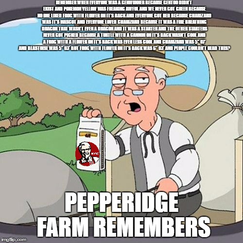 Pepperidge Farm Remembers Meme | REMEMBER WHEN EVERYONE WAS A GENWUNNER BECAUSE GENTOO DIDN'T EXIST AND POKEMON YELLOW WAS FREAKING AWFUL AND WE NEVER GOT GREEN BECAUSE NO ONE LIKED FROG WITH FLOWER ON IT'S BACK AND EVERYONE GOT RED BECAUSE CHARIZARD WAS IT'S MASCOT AND EVERYONE LOVED CHARIZARD BECAUSE IT WAS A FIRE BREATHING DRAGON THAT WASN'T EVEN A DRAGON AND IT WAS A STARTER AND THE OTHER STARTERS NEVER GOT PICKED BECAUSE A TURTLE WITH A CANNON ON IT'S BACK WASN'T COOL AND A FROG WITH A FLOWER ON IT'S BACK WAS EVEN LESS COOL AND CHARIZARD WAS 5" 07' AND BLASTOISE WAS 5" 03' BUT FROG WITH FLOWER ON IT'S BACK WAS 6" 03' AND PEOPLE COULDN'T READ THIS? PEPPERIDGE FARM REMEMBERS | image tagged in memes,pepperidge farm remembers | made w/ Imgflip meme maker