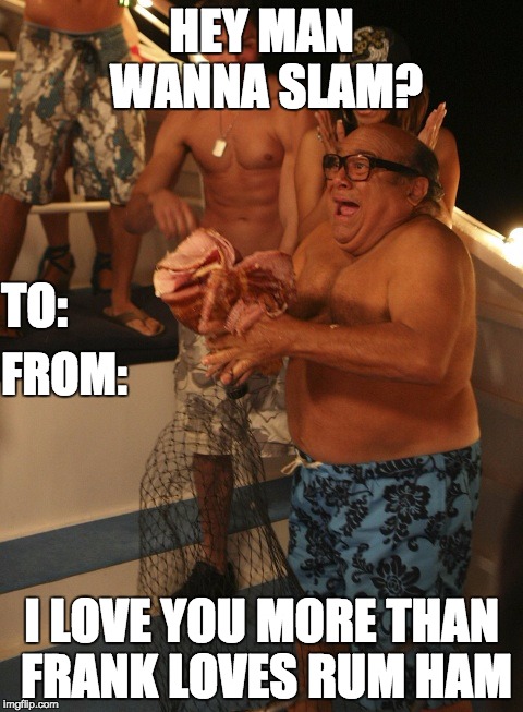 Rum ham | HEY MAN WANNA SLAM? TO:; FROM:; I LOVE YOU MORE THAN FRANK LOVES RUM HAM | image tagged in rum ham | made w/ Imgflip meme maker