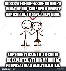 ROSES WERE EXPENSIVE SO HERE'S WHAT HE DID,
GAVE HER A HEARTY HANDSHAKE TO SAVE A FEW QUID. SHE TOOK IT AS WELL AS COULD BE EXPECTED,
YET HIS MARRIAGE PROPOSAL WAS SADLY REJECTED. | image tagged in valentine's day | made w/ Imgflip meme maker