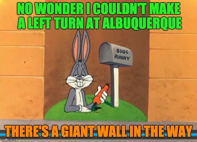 Even Bugs is affected by Trump's border wall (Cartoon Week, 2/15-2/22) | NO WONDER I COULDN'T MAKE A LEFT TURN AT ALBUQUERQUE; THERE'S A GIANT WALL IN THE WAY | image tagged in memes,juicydeath1025,cartoon week,bugs bunny,trump wall | made w/ Imgflip meme maker