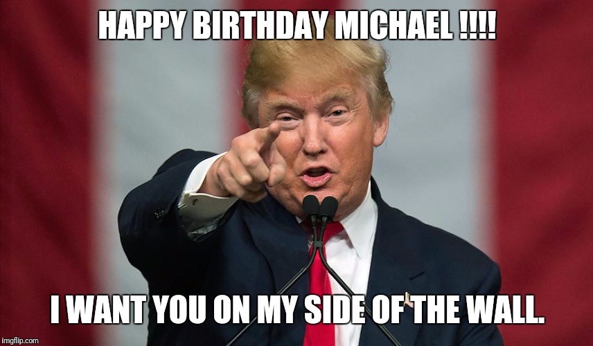 Donald Trump Birthday | HAPPY BIRTHDAY MICHAEL !!!! I WANT YOU ON MY SIDE OF THE WALL. | image tagged in donald trump birthday | made w/ Imgflip meme maker