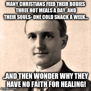 MANY CHRISTIANS FEED THEIR BODIES THREE HOT MEALS A DAY, AND THEIR SOULS- ONE COLD SNACK A WEEK... ..AND THEN WONDER WHY THEY HAVE NO FAITH FOR HEALING! | image tagged in fred francis bosworth 001 | made w/ Imgflip meme maker