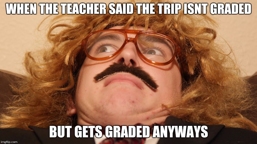 I hate it when this happenes | WHEN THE TEACHER SAID THE TRIP ISNT GRADED; BUT GETS GRADED ANYWAYS | image tagged in memes,funny | made w/ Imgflip meme maker