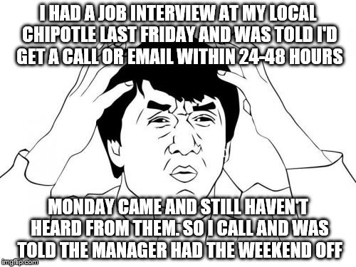 Jackie Chan WTF | I HAD A JOB INTERVIEW AT MY LOCAL CHIPOTLE LAST FRIDAY AND WAS TOLD I'D GET A CALL OR EMAIL WITHIN 24-48 HOURS; MONDAY CAME AND STILL HAVEN'T HEARD FROM THEM. SO I CALL AND WAS TOLD THE MANAGER HAD THE WEEKEND OFF | image tagged in memes,jackie chan wtf | made w/ Imgflip meme maker