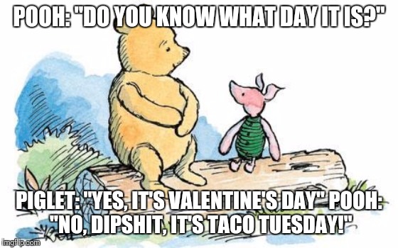 winnie the pooh and piglet | POOH: "DO YOU KNOW WHAT DAY IT IS?"; PIGLET: "YES, IT'S VALENTINE'S DAY"
POOH: "NO, DIPSHIT, IT'S TACO TUESDAY!" | image tagged in winnie the pooh and piglet | made w/ Imgflip meme maker