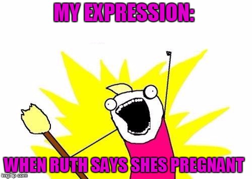 X All The Y | MY EXPRESSION:; WHEN RUTH SAYS SHES PREGNANT | image tagged in memes,x all the y | made w/ Imgflip meme maker