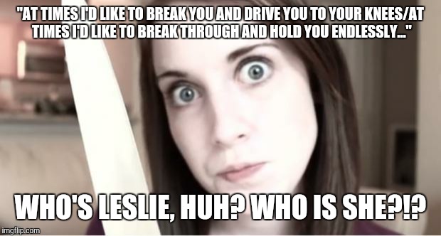 The honesty's too much! | "AT TIMES I'D LIKE TO BREAK YOU AND DRIVE YOU TO YOUR KNEES/AT TIMES I'D LIKE TO BREAK THROUGH AND HOLD YOU ENDLESSLY..."; WHO'S LESLIE, HUH? WHO IS SHE?!? | image tagged in overly attached girlfriend knife | made w/ Imgflip meme maker