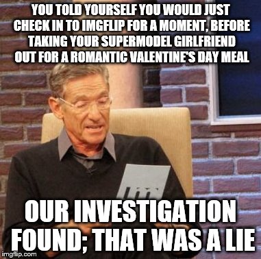What could be more romantic than a night of memes? | YOU TOLD YOURSELF YOU WOULD JUST CHECK IN TO IMGFLIP FOR A MOMENT, BEFORE TAKING YOUR SUPERMODEL GIRLFRIEND OUT FOR A ROMANTIC VALENTINE'S DAY MEAL; OUR INVESTIGATION FOUND; THAT WAS A LIE | image tagged in memes,maury lie detector,valentine's day | made w/ Imgflip meme maker