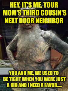 HEY, IT'S ME, YOUR MOM'S THIRD COUSIN'S NEXT DOOR NEIGHBOR YOU AND ME, WE USED TO BE TIGHT WHEN YOU WERE JUST A KID AND I NEED A FAVOR..... | made w/ Imgflip meme maker