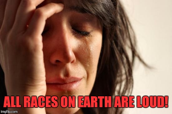 First World Problems Meme | ALL RACES ON EARTH ARE LOUD! | image tagged in memes,first world problems | made w/ Imgflip meme maker