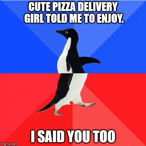 Socially Awkward Awesome Penguin | CUTE PIZZA DELIVERY GIRL TOLD ME TO ENJOY. I SAID YOU TOO | image tagged in memes,socially awkward awesome penguin | made w/ Imgflip meme maker