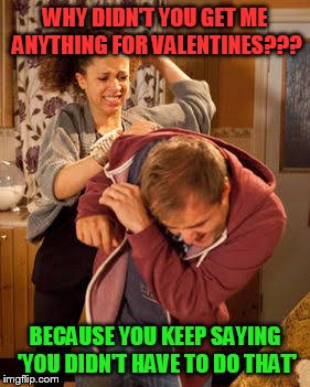 battered husband | WHY DIDN'T YOU GET ME ANYTHING FOR VALENTINES??? BECAUSE YOU KEEP SAYING 'YOU DIDN'T HAVE TO DO THAT' | image tagged in battered husband | made w/ Imgflip meme maker
