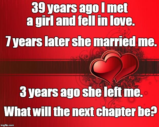 What will the next chapter be? | 39 years ago I met a girl and fell in love. 7 years later she married me. 3 years ago she left me. What will the next chapter be? | image tagged in valentines day,broken heart,heartbreak,next,chapter | made w/ Imgflip meme maker