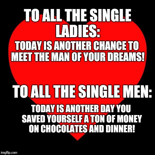 Heart | TO ALL THE SINGLE LADIES:; TODAY IS ANOTHER CHANCE TO MEET THE MAN OF YOUR DREAMS! TO ALL THE SINGLE MEN:; TODAY IS ANOTHER DAY YOU SAVED YOURSELF A TON OF MONEY ON CHOCOLATES AND DINNER! | image tagged in heart | made w/ Imgflip meme maker