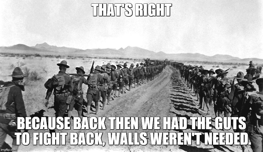 THAT'S RIGHT BECAUSE BACK THEN WE HAD THE GUTS TO FIGHT BACK, WALLS WEREN'T NEEDED. | image tagged in pancho villa expedition | made w/ Imgflip meme maker