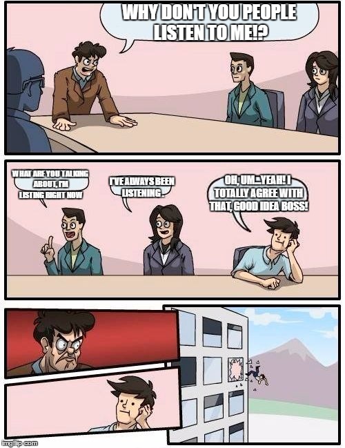 There's always that one guy.. | WHY DON'T YOU PEOPLE LISTEN TO ME!? WHAT ARE YOU TALKING ABOUT, I'M LISTING RIGHT NOW; I'VE ALWAYS BEEN LISTENING . OH, UM...YEAH! I TOTALLY AGREE WITH THAT, GOOD IDEA BOSS! | image tagged in memes,boardroom meeting suggestion | made w/ Imgflip meme maker