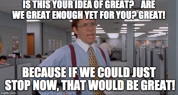 That Would Be Great | IS THIS YOUR IDEA OF GREAT?   
ARE WE GREAT ENOUGH YET FOR YOU?
GREAT! BECAUSE IF WE COULD JUST STOP NOW, THAT WOULD BE GREAT! | image tagged in that would be great | made w/ Imgflip meme maker