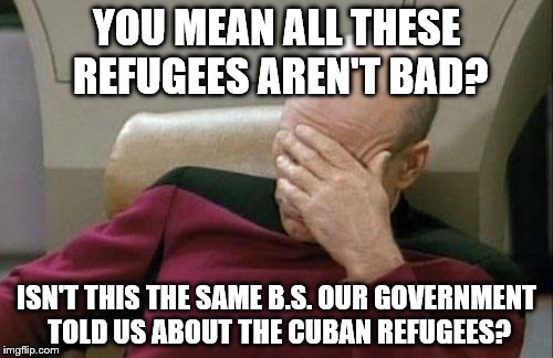 Captain Picard Facepalm | YOU MEAN ALL THESE REFUGEES AREN'T BAD? ISN'T THIS THE SAME B.S. OUR GOVERNMENT TOLD US ABOUT THE CUBAN REFUGEES? | image tagged in memes,captain picard facepalm | made w/ Imgflip meme maker